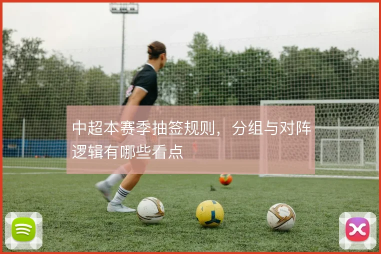 中超本赛季抽签规则，分组与对阵逻辑有哪些看点