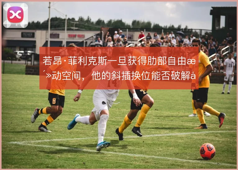 若昂·菲利克斯一旦获得肋部自由活动空间，他的斜插换位能否破解密集防守
