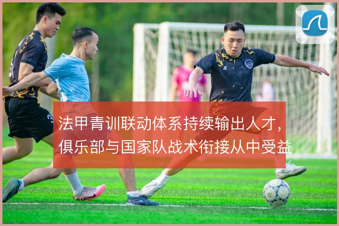 法甲青训联动体系持续输出人才，俱乐部与国家队战术衔接从中受益