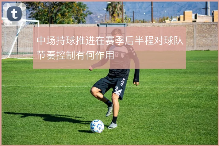 中场持球推进在赛季后半程对球队节奏控制有何作用