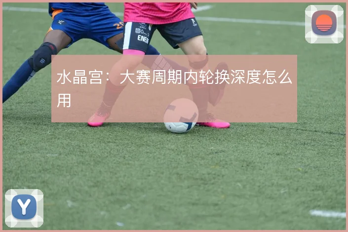 水晶宫：大赛周期内轮换深度怎么用