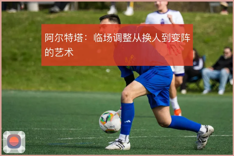 阿尔特塔：临场调整从换人到变阵的艺术