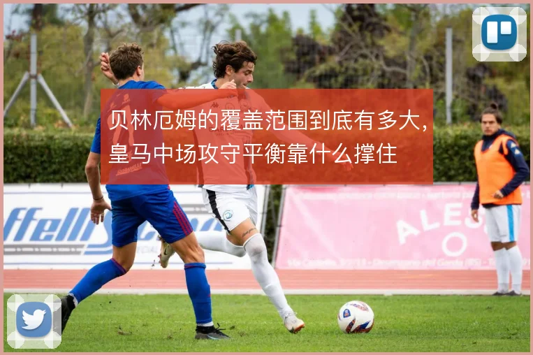 贝林厄姆的覆盖范围到底有多大,皇马中场攻守平衡靠什么撑住