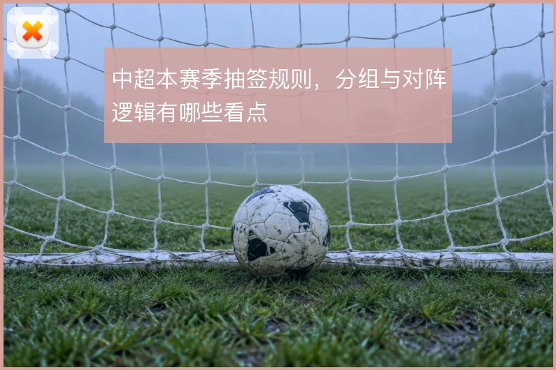 中超本赛季抽签规则，分组与对阵逻辑有哪些看点