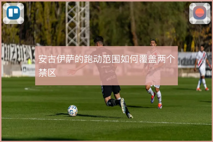 安古伊萨的跑动范围如何覆盖两个禁区