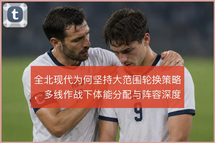 全北现代为何坚持大范围轮换策略，多线作战下体能分配与阵容深度如何平衡