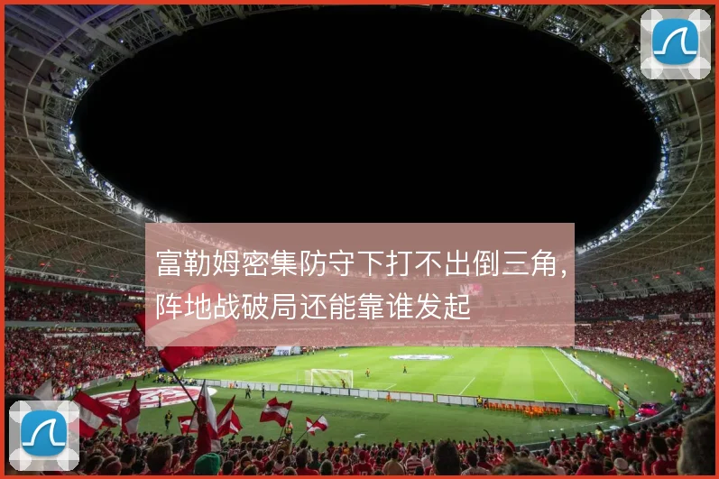 富勒姆密集防守下打不出倒三角,阵地战破局还能靠谁发起