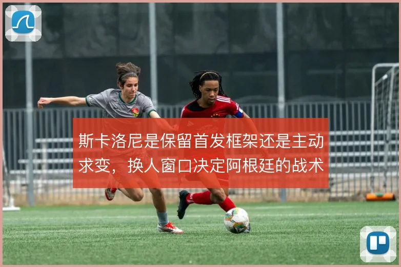 斯卡洛尼是保留首发框架还是主动求变，换人窗口决定阿根廷的战术弹性