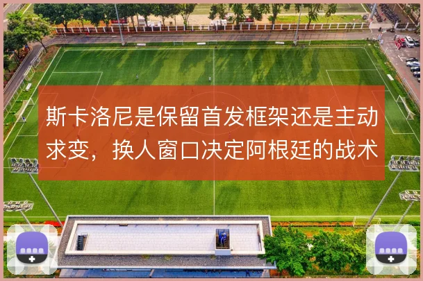 斯卡洛尼是保留首发框架还是主动求变,换人窗口决定阿根廷的战术弹性