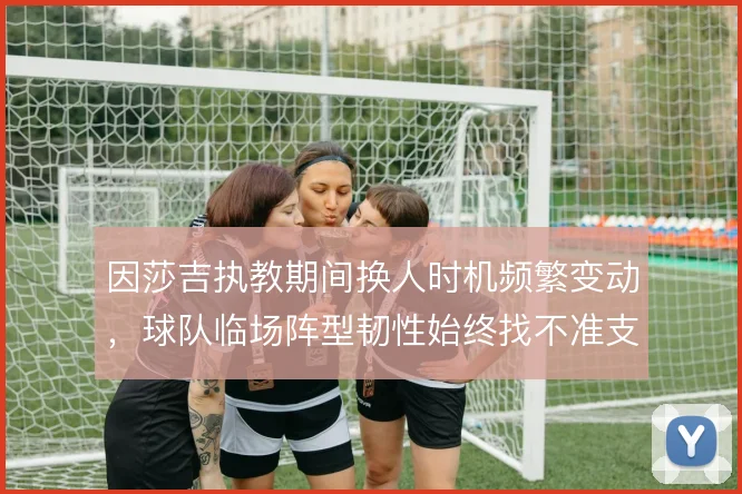 因莎吉执教期间换人时机频繁变动，球队临场阵型韧性始终找不准支点