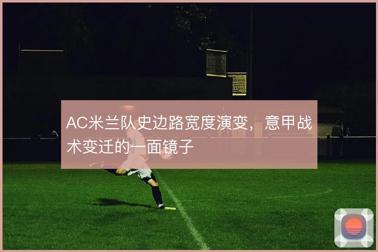 AC米兰队史边路宽度演变，意甲战术变迁的一面镜子