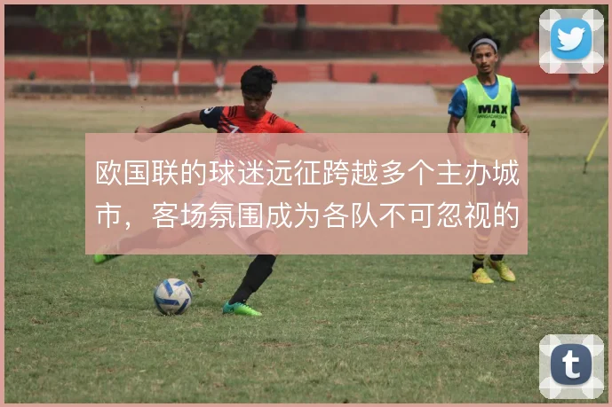 欧国联的球迷远征跨越多个主办城市，客场氛围成为各队不可忽视的变量