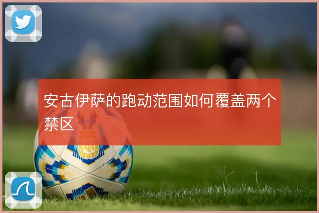 安古伊萨的跑动范围如何覆盖两个禁区