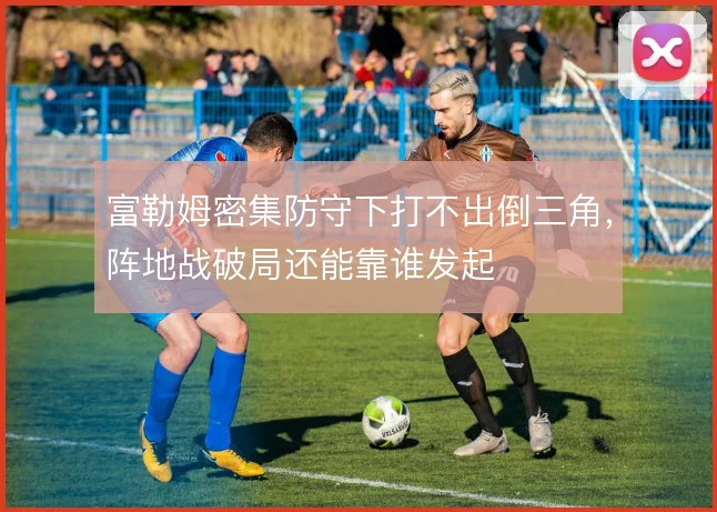 富勒姆密集防守下打不出倒三角,阵地战破局还能靠谁发起
